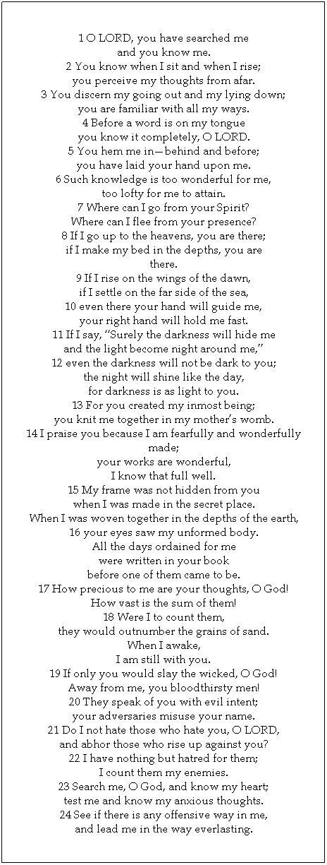 Text Box: 1 O LORD, you have searched me 
and you know me. 
2 You know when I sit and when I rise; 
you perceive my thoughts from afar. 
3 You discern my going out and my lying down; 
you are familiar with all my ways. 
4 Before a word is on my tongue 
you know it completely, O LORD. 
5 You hem me in—behind and before; 
you have laid your hand upon me. 
6 Such knowledge is too wonderful for me, 
too lofty for me to attain. 
7 Where can I go from your Spirit? 
Where can I flee from your presence? 
8 If I go up to the heavens, you are there; 
if I make my bed in the depths, you are 
there. 
9 If I rise on the wings of the dawn, 
if I settle on the far side of the sea, 
10 even there your hand will guide me, 
your right hand will hold me fast. 
11 If I say, “Surely the darkness will hide me 
and the light become night around me,” 
12 even the darkness will not be dark to you; 
the night will shine like the day, 
for darkness is as light to you. 
13 For you created my inmost being; 
you knit me together in my mother’s womb. 
14 I praise you because I am fearfully and wonderfully made; 
your works are wonderful, 
I know that full well. 
15 My frame was not hidden from you 
when I was made in the secret place. 
When I was woven together in the depths of the earth, 
16 your eyes saw my unformed body. 
All the days ordained for me 
were written in your book 
before one of them came to be. 
17 How precious to me are your thoughts, O God! 
How vast is the sum of them! 
18 Were I to count them, 
they would outnumber the grains of sand. 
When I awake, 
I am still with you. 
19 If only you would slay the wicked, O God! 
Away from me, you bloodthirsty men! 
20 They speak of you with evil intent; 
your adversaries misuse your name. 
21 Do I not hate those who hate you, O LORD, 
and abhor those who rise up against you? 
22 I have nothing but hatred for them; 
I count them my enemies. 
23 Search me, O God, and know my heart; 
test me and know my anxious thoughts. 
24 See if there is any offensive way in me, 
and lead me in the way everlasting.
